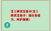 芝冦牌灵芝孢子(芝冦牌灵芝孢子：强化免疫力，呵护健康)