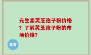 元生素灵芝孢子粉价格？了解灵芝孢子粉的市场价格？