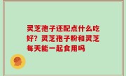 灵芝孢子还配点什么吃好？灵芝孢子粉和灵芝每天能一起食用吗