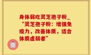 身体弱吃灵芝孢子粉_“灵芝孢子粉：增强免疫力，改善体质，适合体质虚弱者”
