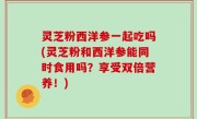 灵芝粉西洋参一起吃吗(灵芝粉和西洋参能同时食用吗？享受双倍营养！)
