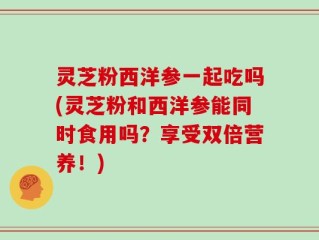 灵芝粉西洋参一起吃吗(灵芝粉和西洋参能同时食用吗？享受双倍营养！)