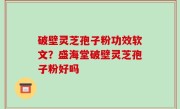 破壁灵芝孢子粉功效软文？盛海堂破壁灵芝孢子粉好吗