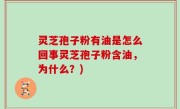 灵芝孢子粉有油是怎么回事灵芝孢子粉含油，为什么？)