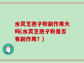 水灵芝孢子粉副作用大吗(水灵芝孢子粉是否有副作用？)