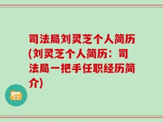 司法局刘灵芝个人简历(刘灵芝个人简历：司法局一把手任职经历简介)