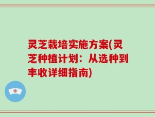 灵芝栽培实施方案(灵芝种植计划：从选种到丰收详细指南)