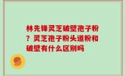 林先锋灵芝破壁孢子粉？灵芝孢子粉头道粉和破壁有什么区别吗