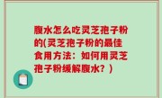 腹水怎么吃灵芝孢子粉的(灵芝孢子粉的最佳食用方法：如何用灵芝孢子粉缓解腹水？)