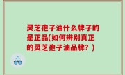 灵芝孢子油什么牌子的是正品(如何辨别真正的灵芝孢子油品牌？)