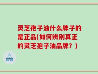 灵芝孢子油什么牌子的是正品(如何辨别真正的灵芝孢子油品牌？)