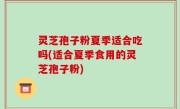 灵芝孢子粉夏季适合吃吗(适合夏季食用的灵芝孢子粉)