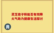 灵芝孢子粉能否有效降火气助力健康生活探讨