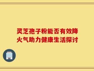 灵芝孢子粉能否有效降火气助力健康生活探讨