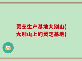 灵芝生产基地大别山(大别山上的灵芝基地)