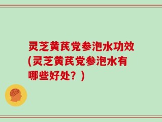 灵芝黄芪党参泡水功效(灵芝黄芪党参泡水有哪些好处？)
