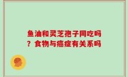 鱼油和灵芝孢子同吃吗？食物与癌症有关系吗