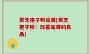 灵芝孢子粉耳聋(灵芝孢子粉：改善耳聋的良品)