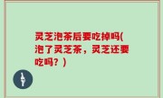 灵芝泡茶后要吃掉吗(泡了灵芝茶，灵芝还要吃吗？)
