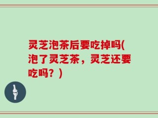 灵芝泡茶后要吃掉吗(泡了灵芝茶，灵芝还要吃吗？)