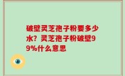 破壁灵芝孢子粉要多少水？灵芝孢子粉破壁99%什么意思