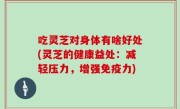 吃灵芝对身体有啥好处(灵芝的健康益处：减轻压力，增强免疫力)