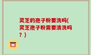 灵芝的孢子粉要洗吗(灵芝孢子粉需要清洗吗？)