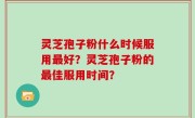 灵芝孢子粉什么时候服用最好？灵芝孢子粉的最佳服用时间？