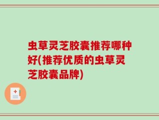虫草灵芝胶囊推荐哪种好(推荐优质的虫草灵芝胶囊品牌)