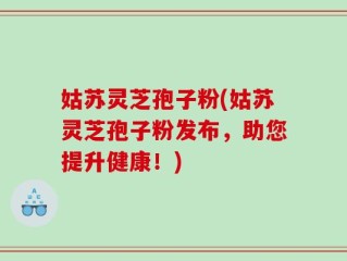 姑苏灵芝孢子粉(姑苏灵芝孢子粉发布，助您提升健康！)