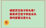 破壁灵芝孢子粉头晕？服用灵芝孢子粉后会头晕吗需要注意什么