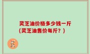 灵芝油价格多少钱一斤(灵芝油售价每斤？)