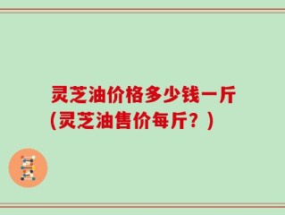 灵芝油价格多少钱一斤(灵芝油售价每斤？)