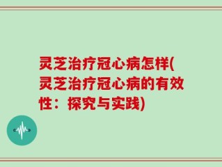 灵芝治疗冠心病怎样(灵芝治疗冠心病的有效性：探究与实践)