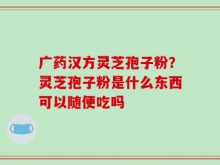 广药汉方灵芝孢子粉？灵芝孢子粉是什么东西可以随便吃吗