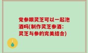 党参跟灵芝可以一起泡酒吗(制作灵芝参酒：灵芝与参的完美结合)
