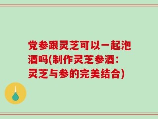党参跟灵芝可以一起泡酒吗(制作灵芝参酒：灵芝与参的完美结合)
