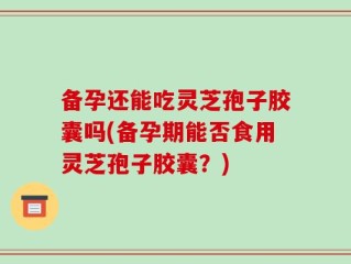 备孕还能吃灵芝孢子胶囊吗(备孕期能否食用灵芝孢子胶囊？)