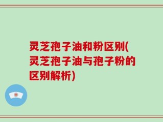 灵芝孢子油和粉区别(灵芝孢子油与孢子粉的区别解析)