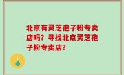 北京有灵芝孢子粉专卖店吗？寻找北京灵芝孢子粉专卖店？