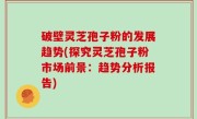 破壁灵芝孢子粉的发展趋势(探究灵芝孢子粉市场前景：趋势分析报告)