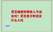 灵芝破壁粉哪些人不适合吃？灵芝孢子粉适合什么人吃