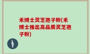 禾博士灵芝孢子粉(禾博士推出高品质灵芝孢子粉)