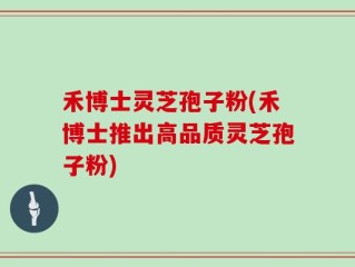 禾博士灵芝孢子粉(禾博士推出高品质灵芝孢子粉)