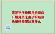 灵芝孢子粉服用后反应？服用灵芝孢子粉后会头晕吗需要注意什么