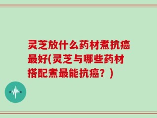 灵芝放什么药材煮抗癌最好(灵芝与哪些药材搭配煮最能抗癌？)