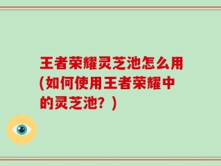 王者荣耀灵芝池怎么用(如何使用王者荣耀中的灵芝池？)