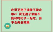 吃灵芝孢子油能不能吃维e？灵芝孢子油能不能和枸杞子一起吃，会不会失去效果