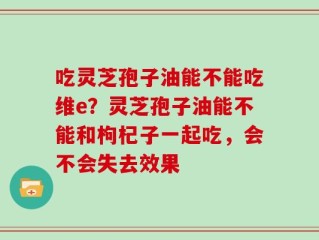吃灵芝孢子油能不能吃维e？灵芝孢子油能不能和枸杞子一起吃，会不会失去效果