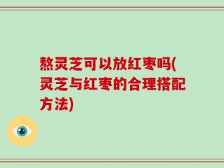 熬灵芝可以放红枣吗(灵芝与红枣的合理搭配方法)